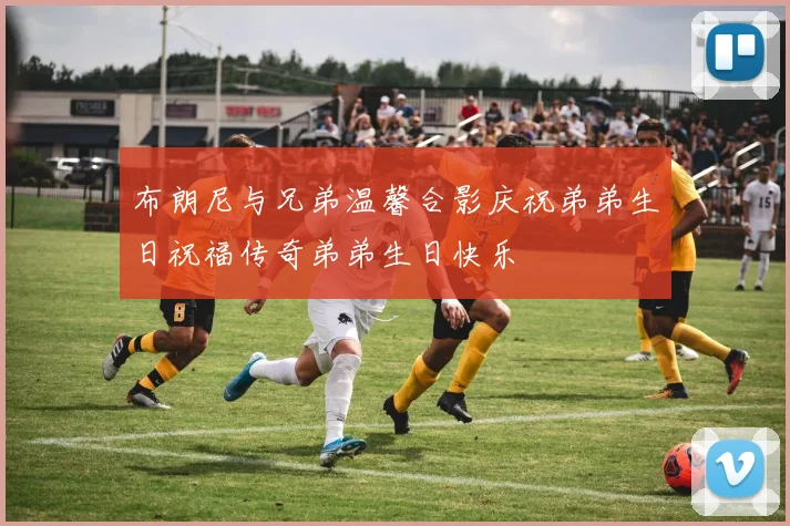 布朗尼与兄弟温馨合影庆祝弟弟生日祝福传奇弟弟生日快乐