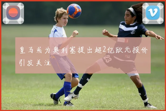 皇马或为奥利塞提出超2亿欧元报价引发关注
