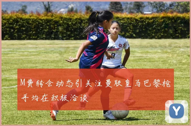 M费转会动态引关注曼联皇马巴黎枪手均在积极洽谈