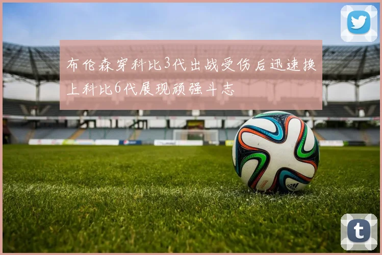 布伦森穿科比3代出战受伤后迅速换上科比6代展现顽强斗志
