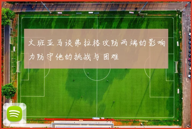 文班亚马谈弗拉格攻防两端的影响力防守他的挑战与困难
