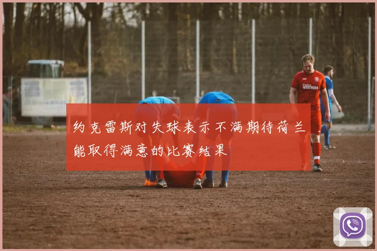 约克雷斯对失球表示不满期待荷兰能取得满意的比赛结果