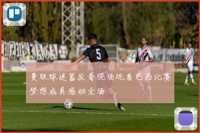 曼联球迷蓄发哥现场观看巴西比赛梦想成真感动全场