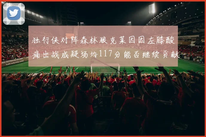 独行侠对阵森林狼克莱因因左膝酸痛出战成疑场均117分能否继续贡献