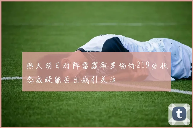 热火明日对阵雷霆希罗场均219分状态成疑能否出战引关注