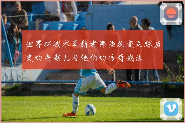 世界杯战术革新者那些改变足球历史的弄潮儿与他们的传奇战法
