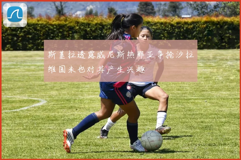 斯基拉透露威尼斯热那亚争抢沙拉维国米也对其产生兴趣