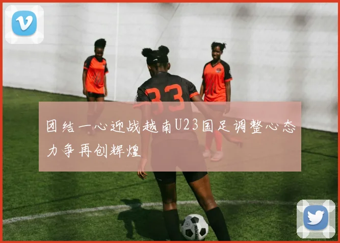 团结一心迎战越南U23国足调整心态力争再创辉煌