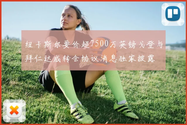 纽卡斯尔要价超7500万英镑戈登与拜仁达成转会协议消息独家披露