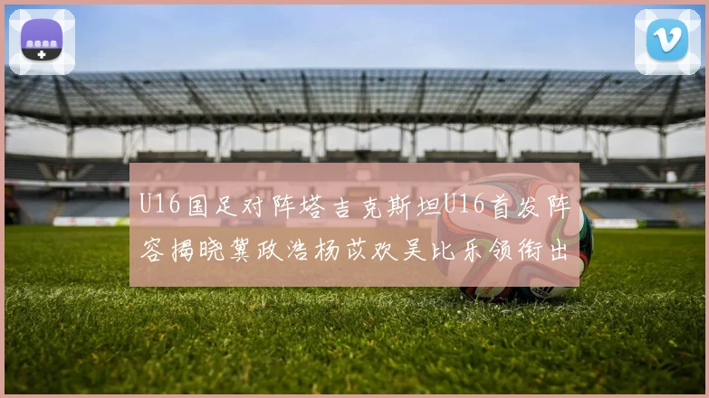 U16国足对阵塔吉克斯坦U16首发阵容揭晓冀政浩杨苡欢吴比乐领衔出战