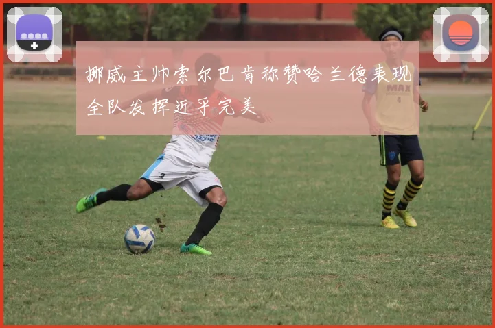 挪威主帅索尔巴肯称赞哈兰德表现全队发挥近乎完美