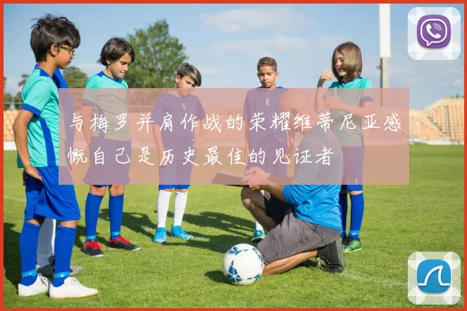与梅罗并肩作战的荣耀维蒂尼亚感慨自己是历史最佳的见证者