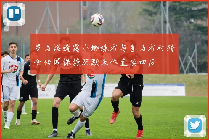 罗马诺透露小蜘蛛方与皇马方对转会传闻保持沉默未作直接回应