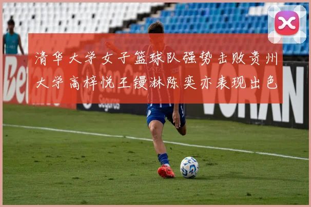 清华大学女子篮球队强势击败贵州大学高梓悦王镘淋陈奕亦表现出色贡献显著