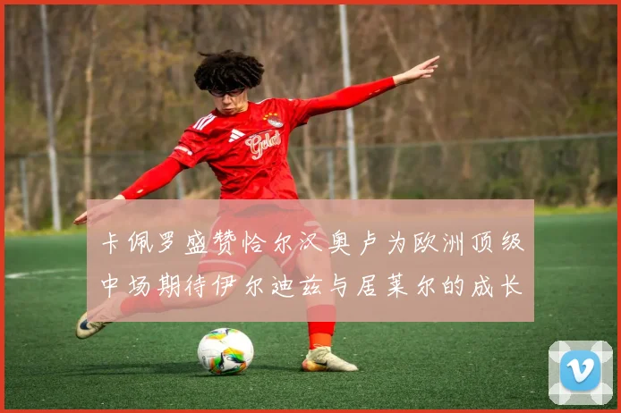 卡佩罗盛赞恰尔汉奥卢为欧洲顶级中场期待伊尔迪兹与居莱尔的成长