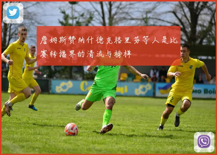 詹姆斯赞纳什德克格里芬等人是比赛转播界的清流与榜样
