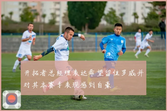 开拓者总经理表达希望留住罗威并对其本赛季表现感到自豪