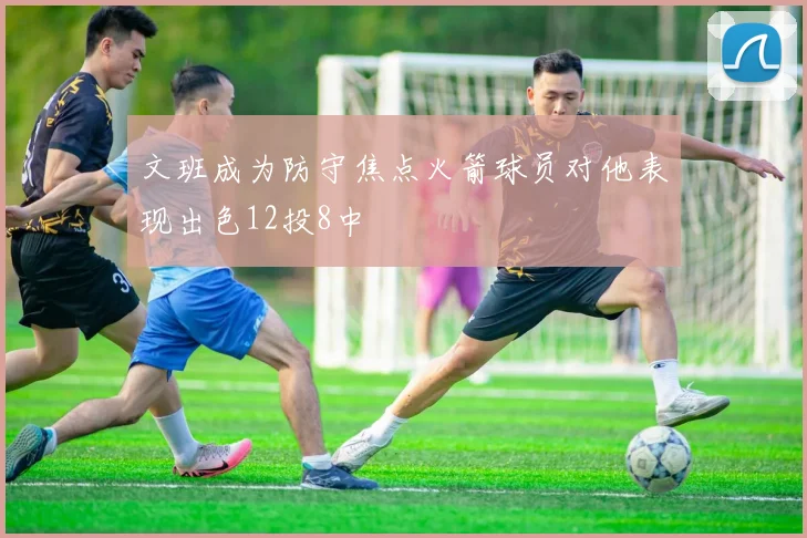 文班成为防守焦点火箭球员对他表现出色12投8中