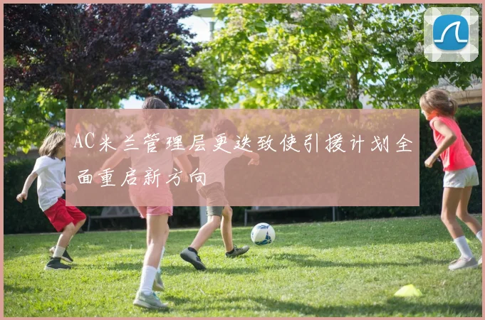 AC米兰管理层更迭致使引援计划全面重启新方向