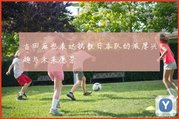 吉田麻也表达执教日本队的浓厚兴趣与未来愿景