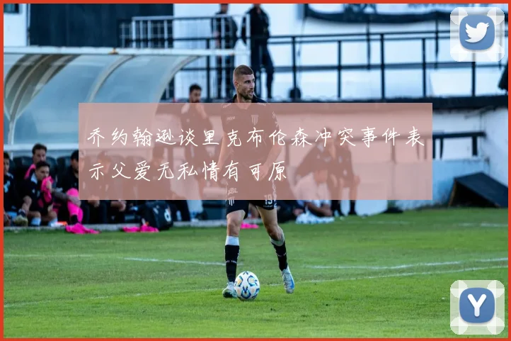 乔约翰逊谈里克布伦森冲突事件表示父爱无私情有可原