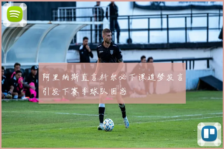 阿里纳斯直言科尔必下课追梦发言引发下赛季球队困惑