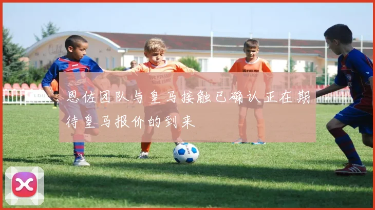 恩佐团队与皇马接触已确认正在期待皇马报价的到来