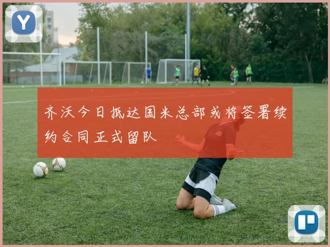 齐沃今日抵达国米总部或将签署续约合同正式留队