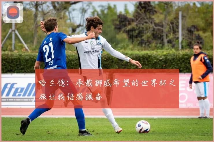 哈兰德：承载挪威希望的世界杯之旅让我倍感振奋