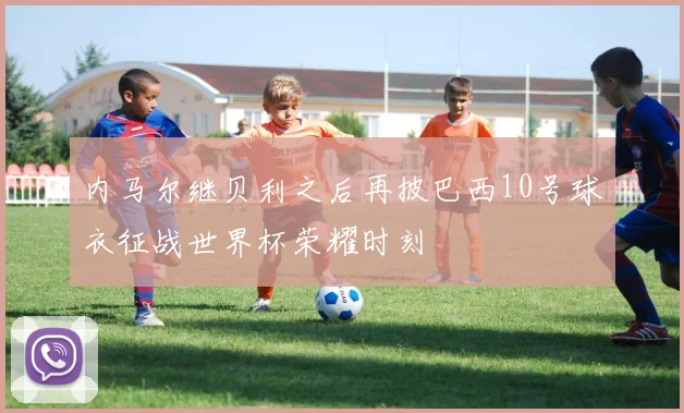 内马尔继贝利之后再披巴西10号球衣征战世界杯荣耀时刻
